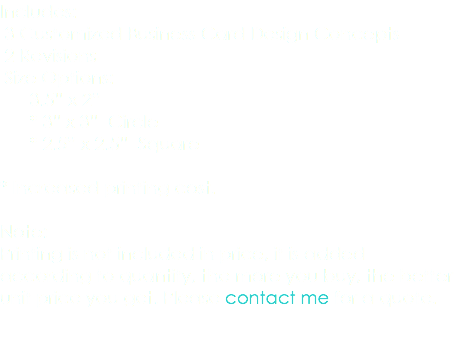 Includes: 3 Customized Business Card Design Concepts 2 Revisions Size Options: 3.5” x 2” * 3” x 3” Circle * 2.5” x 2.5” Square * Increased printing cost. Note: Printing is not included in price, it is added according to quantity, the more you buy, the better unit price you get. Please contact me for a quote. 